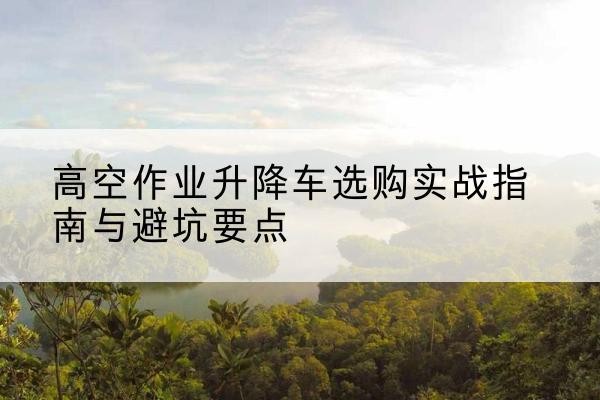 巨鹿升降车怎么选-高空作业升降车选购实战指南与避坑要点