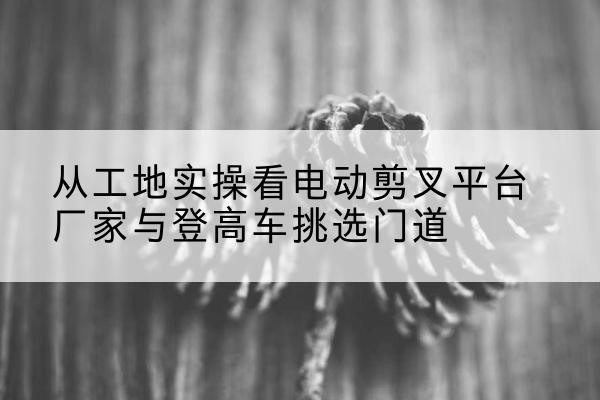 巨鹿电动剪叉升降平台厂家-从工地实操看电动剪叉平台厂家与登高车挑选门道