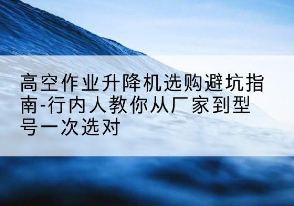巨鹿升降平台厂家-高空作业升降机选购避坑指南-行内人教你从厂家到型号一次选对