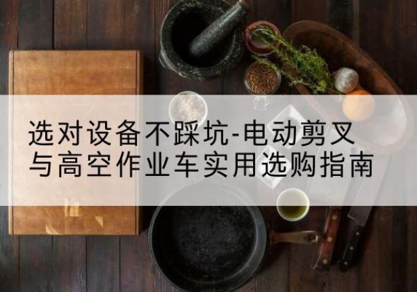 巨鹿电动剪叉升降平台怎么选-选对设备不踩坑-电动剪叉与高空作业车实用选购指南