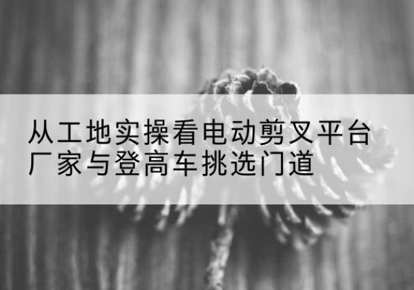 巨鹿电动剪叉升降平台厂家-从工地实操看电动剪叉平台厂家与登高车挑选门道